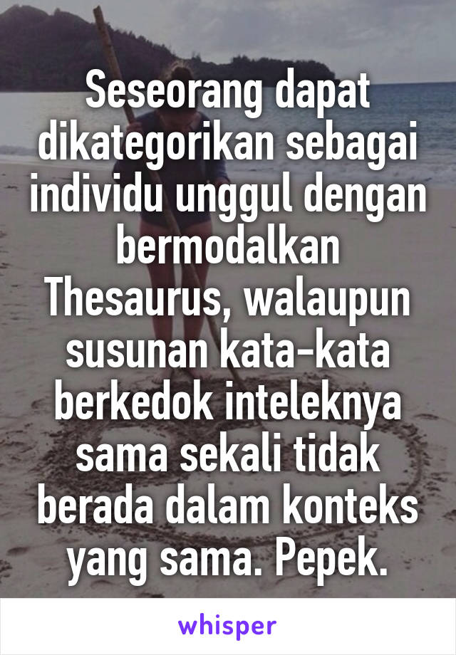 Seseorang dapat dikategorikan sebagai individu unggul dengan bermodalkan Thesaurus, walaupun susunan kata-kata berkedok inteleknya sama sekali tidak berada dalam konteks yang sama. Pepek.