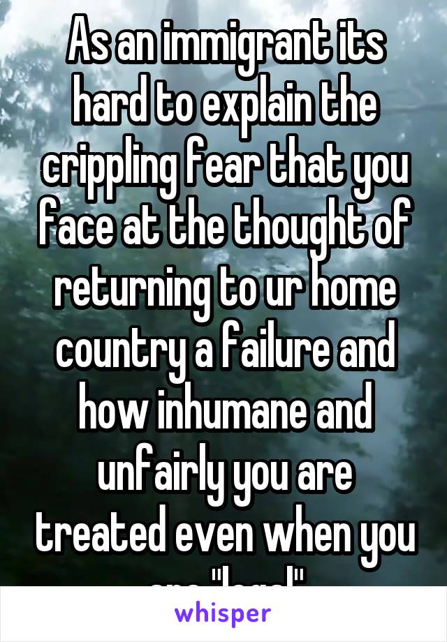 As an immigrant its hard to explain the crippling fear that you face at the thought of returning to ur home country a failure and how inhumane and unfairly you are treated even when you are "legal"