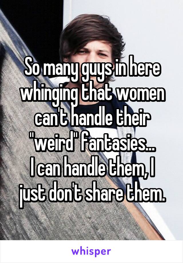 So many guys in here whinging that women can't handle their "weird" fantasies...
I can handle them, I just don't share them.