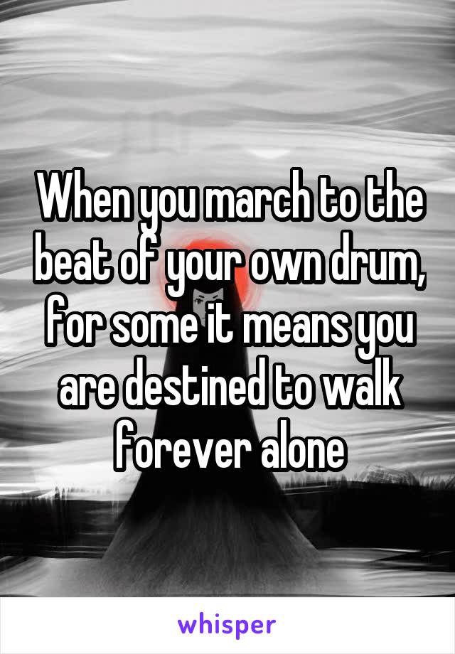 When you march to the beat of your own drum, for some it means you are destined to walk forever alone