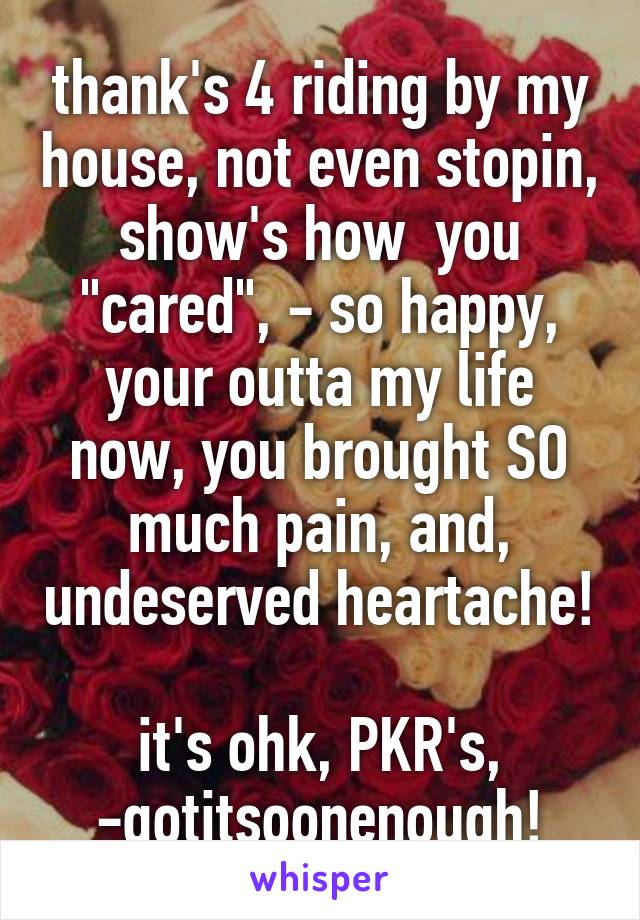 thank's 4 riding by my house, not even stopin, show's how  you "cared", - so happy, your outta my life now, you brought SO much pain, and, undeserved heartache! 
it's ohk, PKR's, -gotitsoonenough!