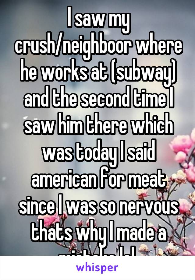 I saw my crush/neighboor where he works at (subway) and the second time I saw him there which was today I said american for meat since I was so nervous thats why I made a mistake lol 