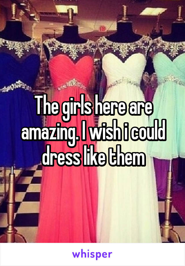 The girls here are amazing. I wish i could dress like them