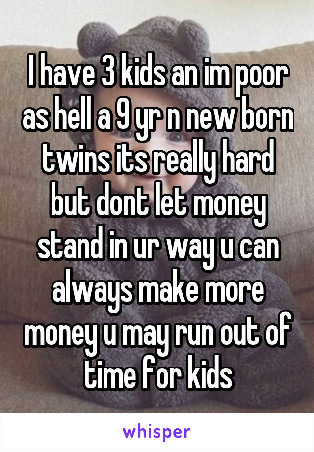 I have 3 kids an im poor as hell a 9 yr n new born twins its really hard but dont let money stand in ur way u can always make more money u may run out of time for kids