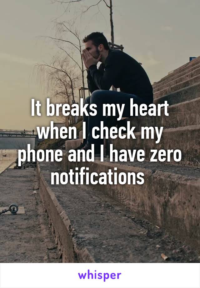 It breaks my heart when I check my phone and I have zero notifications 