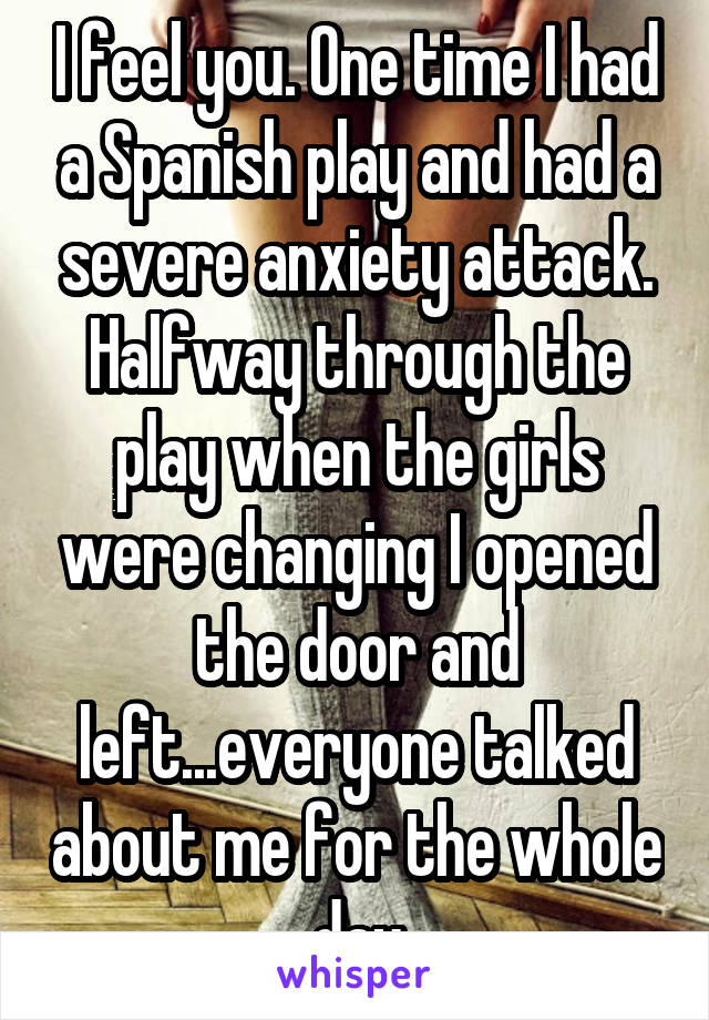 I feel you. One time I had a Spanish play and had a severe anxiety attack. Halfway through the play when the girls were changing I opened the door and left...everyone talked about me for the whole day