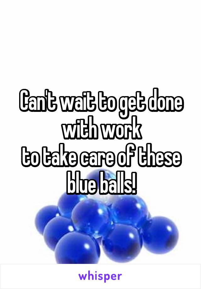 Can't wait to get done with work
to take care of these blue balls!