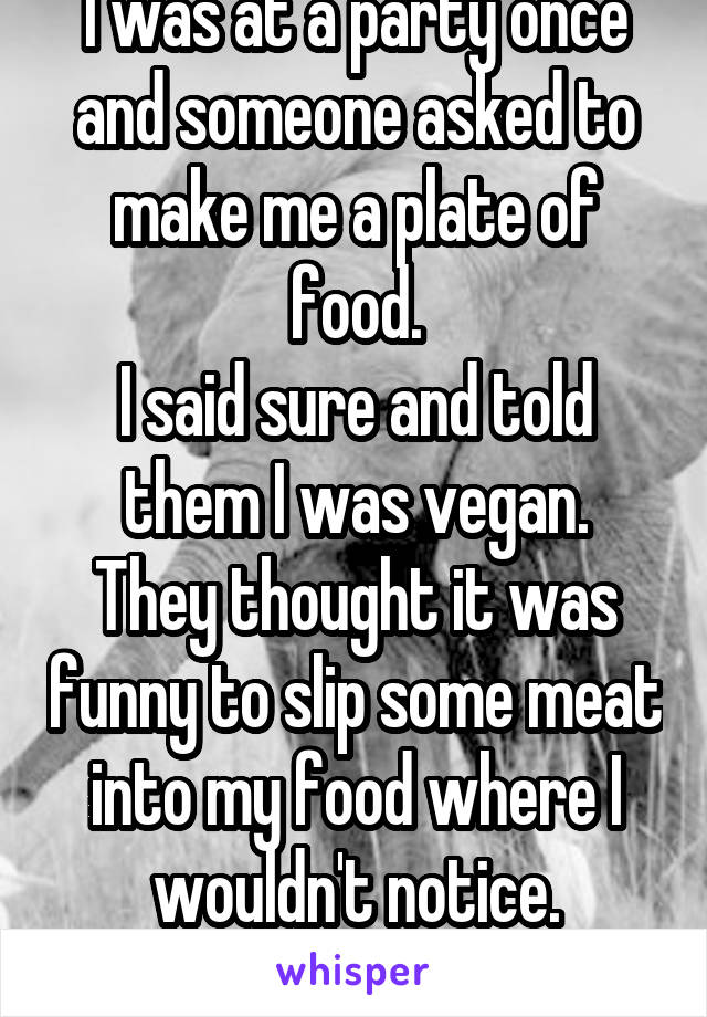 I was at a party once and someone asked to make me a plate of food.
I said sure and told them I was vegan.
They thought it was funny to slip some meat into my food where I wouldn't notice.
continued