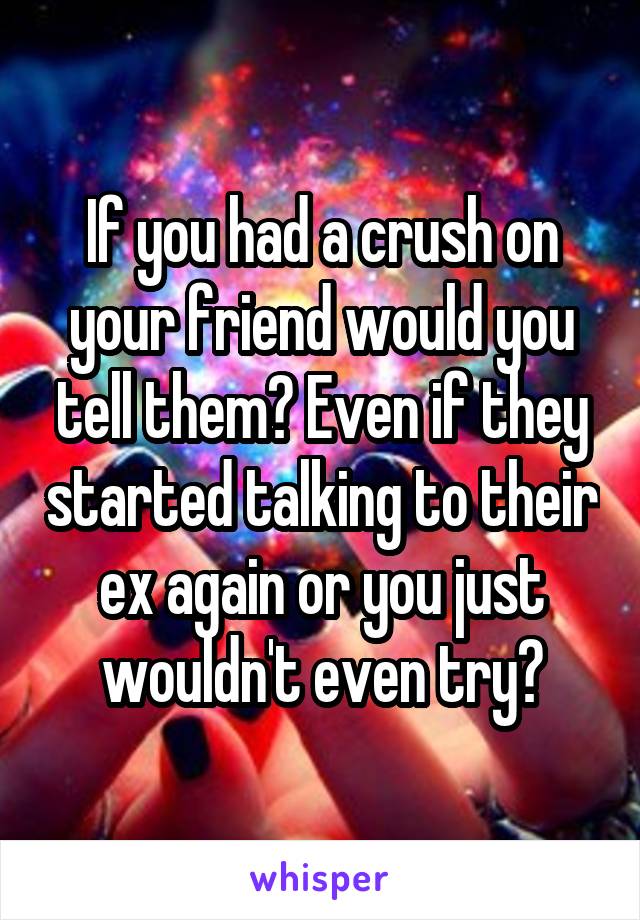 If you had a crush on your friend would you tell them? Even if they started talking to their ex again or you just wouldn't even try?