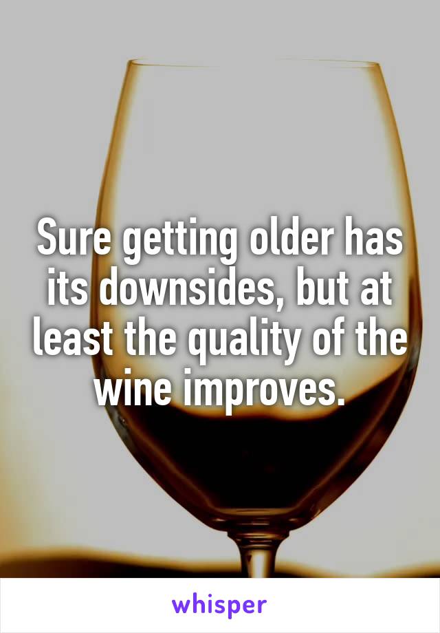 Sure getting older has its downsides, but at least the quality of the wine improves.