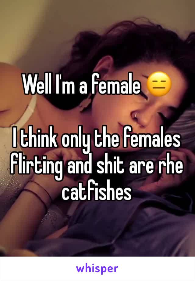 Well I'm a female 😑

I think only the females flirting and shit are rhe catfishes