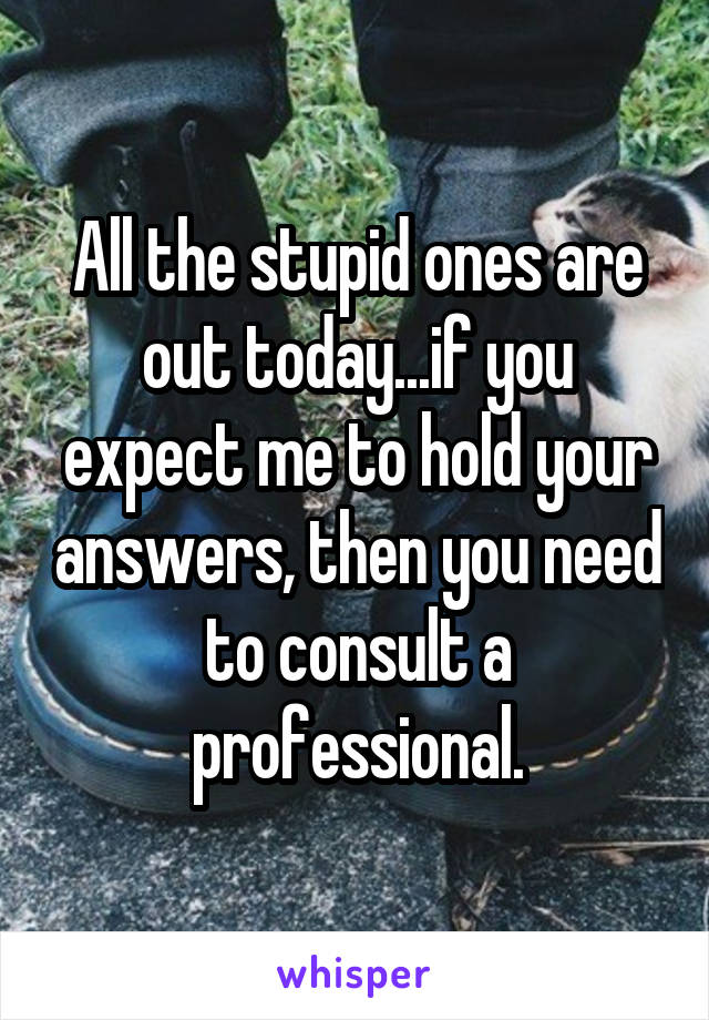 All the stupid ones are out today...if you expect me to hold your answers, then you need to consult a professional.