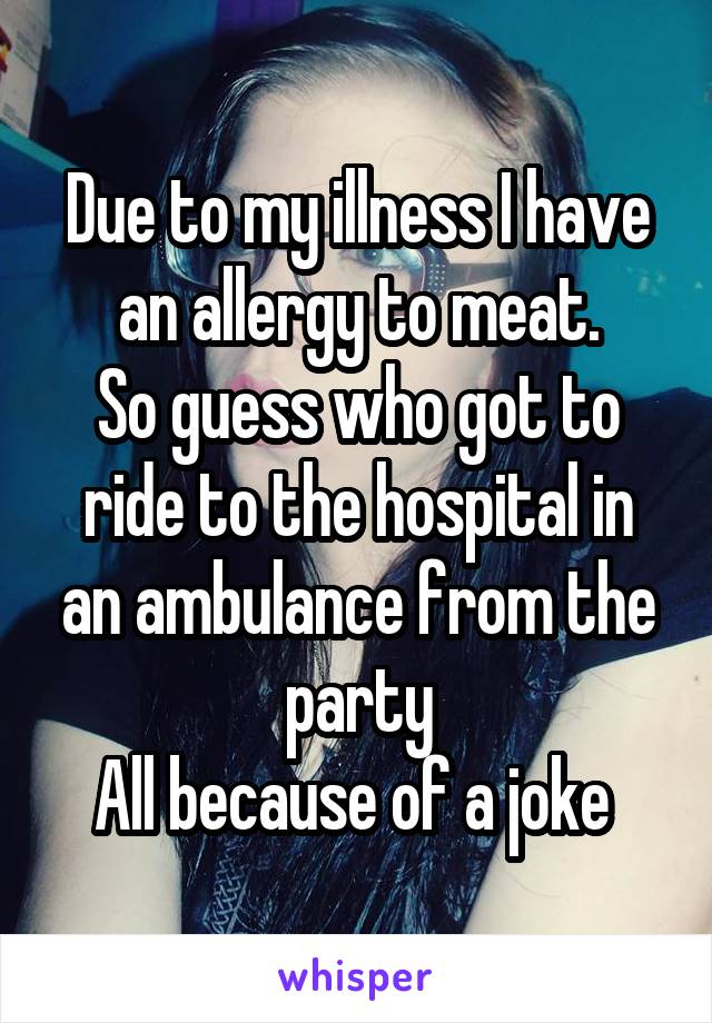 Due to my illness I have an allergy to meat.
So guess who got to ride to the hospital in an ambulance from the party
All because of a joke 