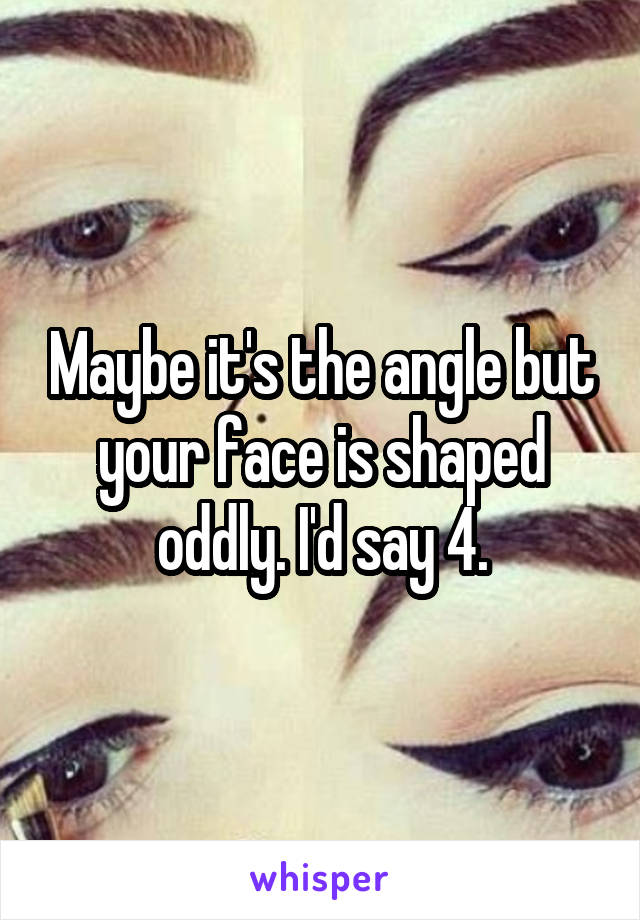 Maybe it's the angle but your face is shaped oddly. I'd say 4.