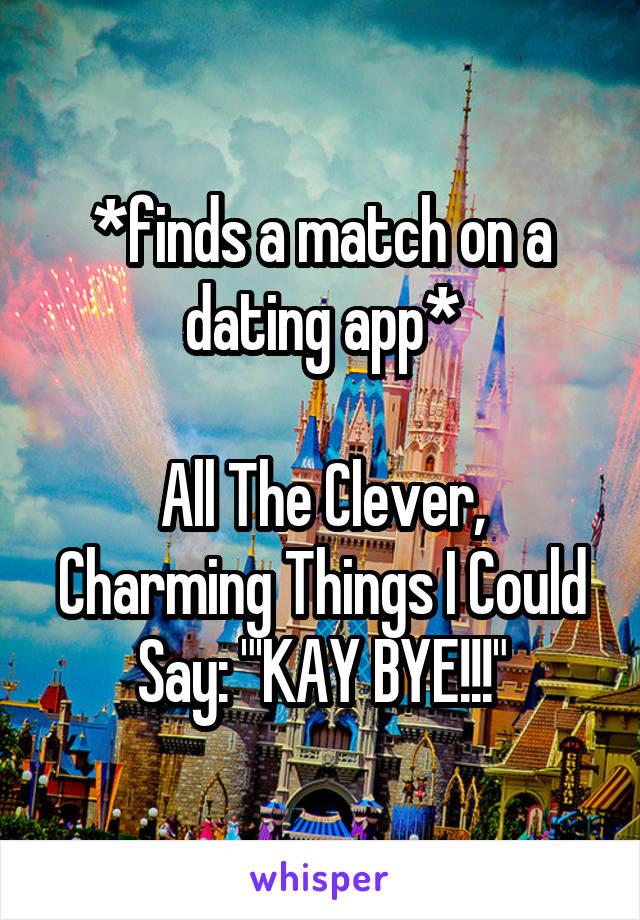 *finds a match on a dating app*

All The Clever, Charming Things I Could Say: "'KAY BYE!!!"