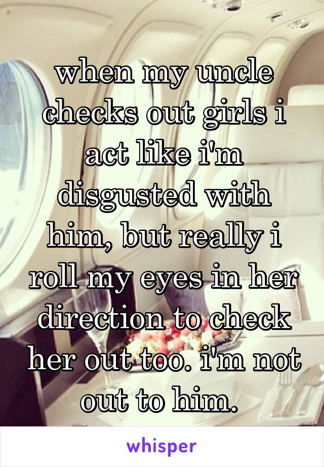 when my uncle checks out girls i act like i'm disgusted with him, but really i roll my eyes in her direction to check her out too. i'm not out to him. 