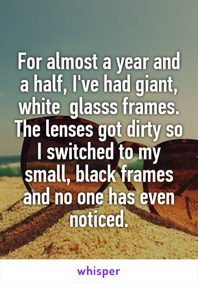 For almost a year and a half, I've had giant, white  glasss frames. The lenses got dirty so I switched to my small, black frames and no one has even noticed.