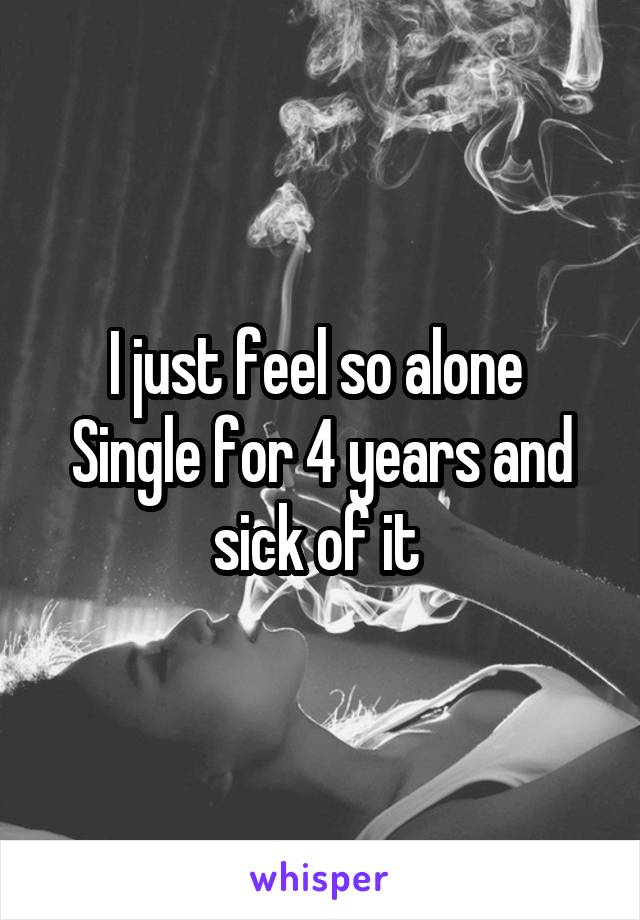 I just feel so alone 
Single for 4 years and sick of it 