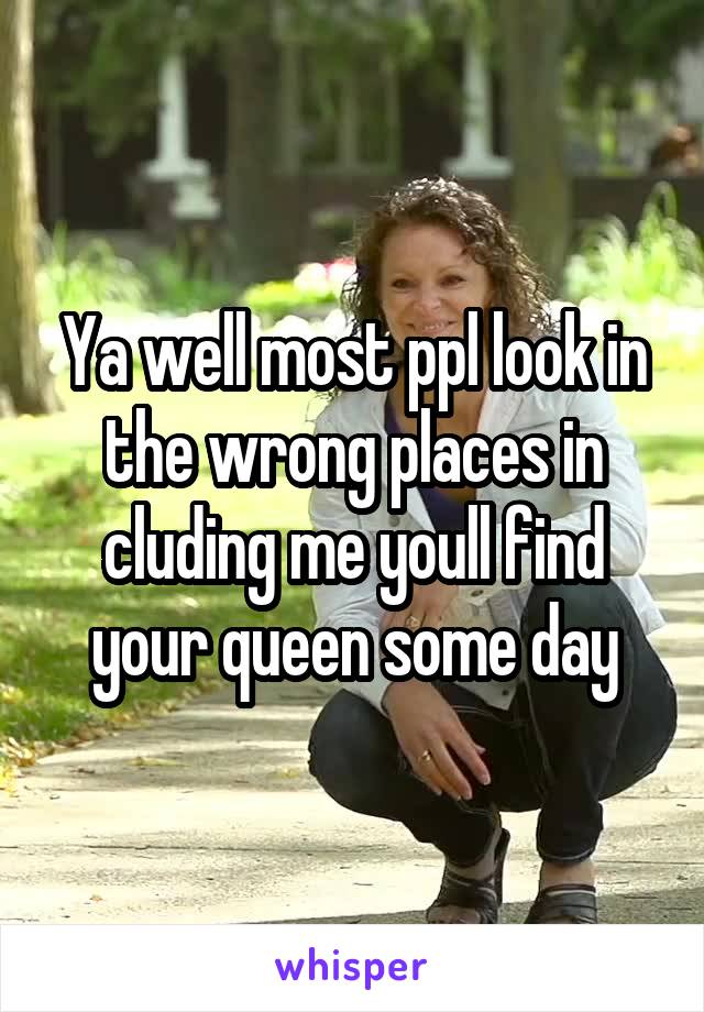 Ya well most ppl look in the wrong places in cluding me youll find your queen some day