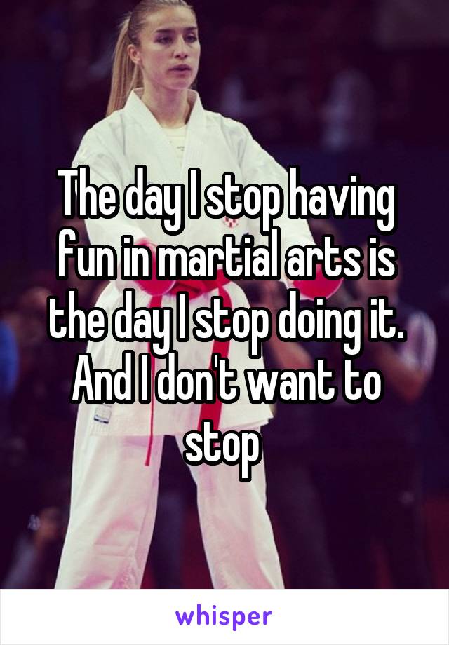 The day I stop having fun in martial arts is the day I stop doing it. And I don't want to stop 