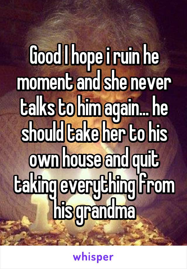 Good I hope i ruin he moment and she never talks to him again... he should take her to his own house and quit taking everything from his grandma