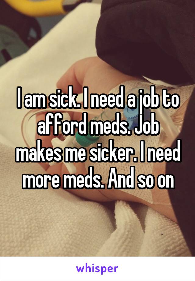 I am sick. I need a job to afford meds. Job makes me sicker. I need more meds. And so on
