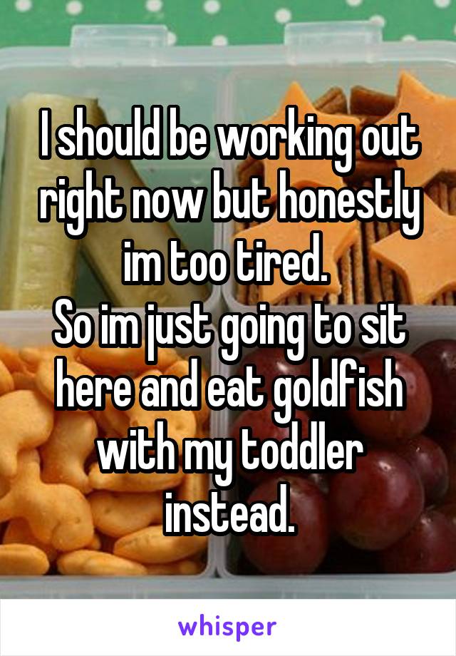 I should be working out right now but honestly im too tired. 
So im just going to sit here and eat goldfish with my toddler instead.