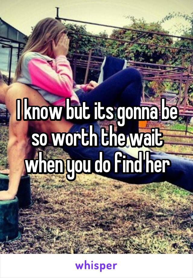 I know but its gonna be so worth the wait when you do find her