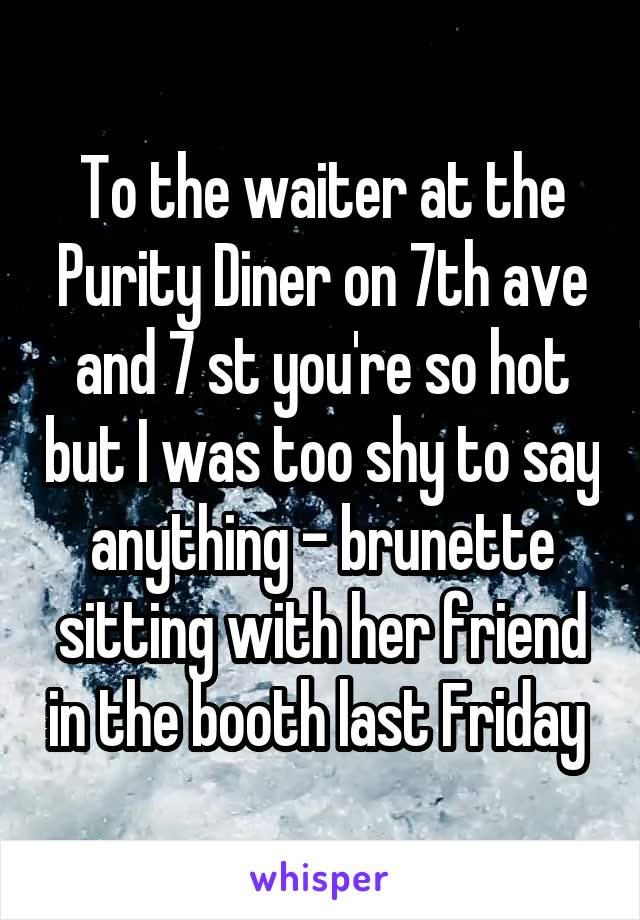 To the waiter at the Purity Diner on 7th ave and 7 st you're so hot but I was too shy to say anything - brunette sitting with her friend in the booth last Friday 