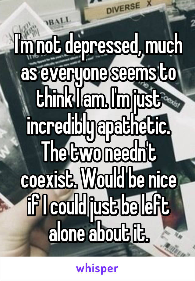 I'm not depressed, much as everyone seems to think I am. I'm just incredibly apathetic. The two needn't coexist. Would be nice if I could just be left alone about it.