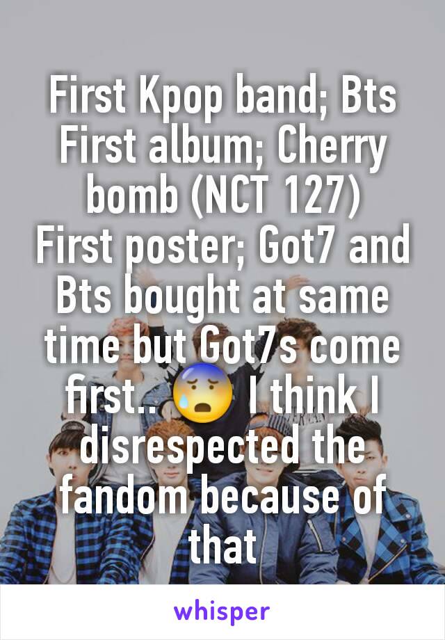 First Kpop band; Bts
First album; Cherry bomb (NCT 127)
First poster; Got7 and Bts bought at same time but Got7s come first.. 😰 I think I disrespected the fandom because of that