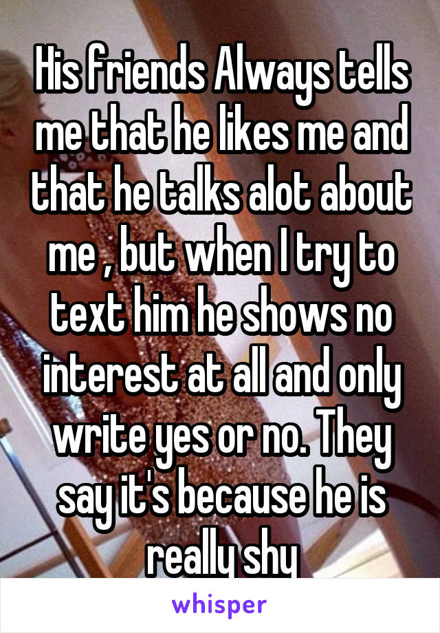 His friends Always tells me that he likes me and that he talks alot about me , but when I try to text him he shows no interest at all and only write yes or no. They say it's because he is really shy