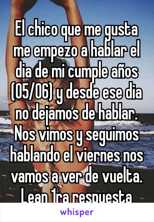 El chico que me gusta me empezo a hablar el dia de mi cumple años (05/06) y desde ese dia no dejamos de hablar. Nos vimos y seguimos hablando el viernes nos vamos a ver de vuelta. Lean 1ra respuesta