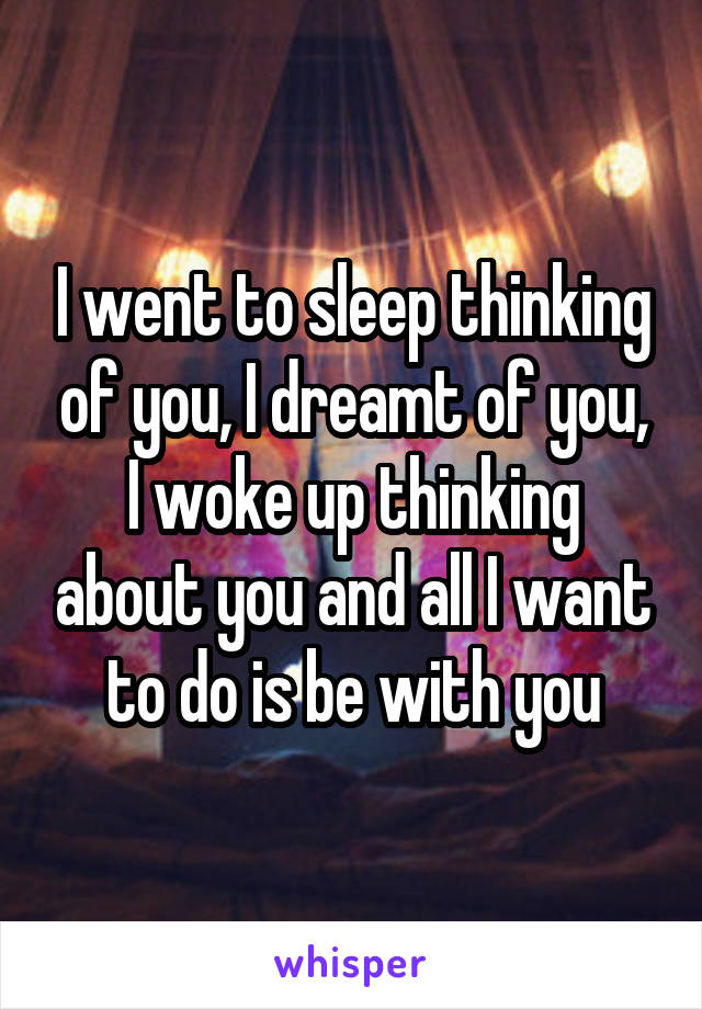 I went to sleep thinking of you, I dreamt of you, I woke up thinking about you and all I want to do is be with you