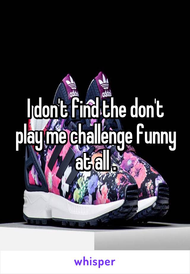 I don't find the don't play me challenge funny at all .