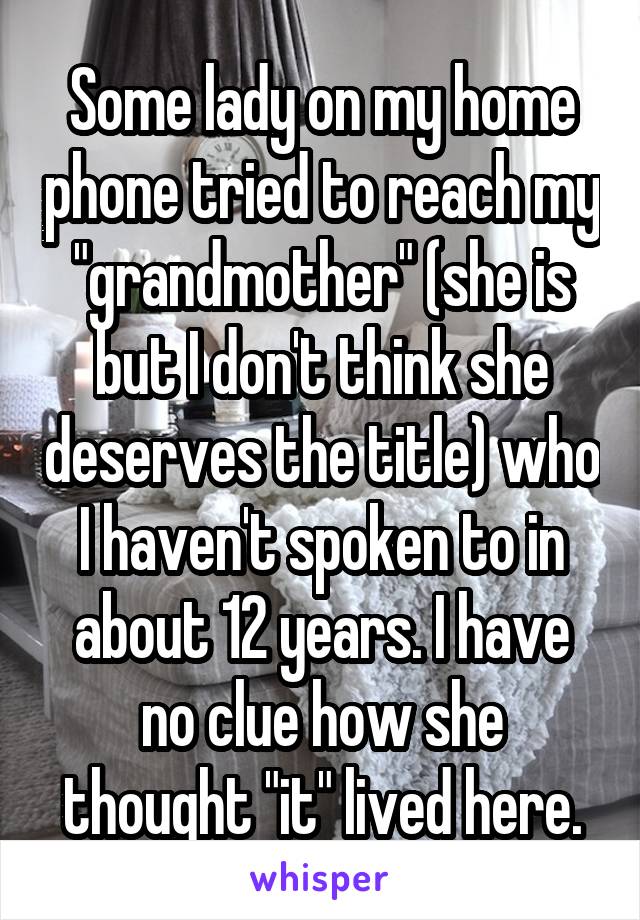 Some lady on my home phone tried to reach my "grandmother" (she is but I don't think she deserves the title) who I haven't spoken to in about 12 years. I have no clue how she thought "it" lived here.