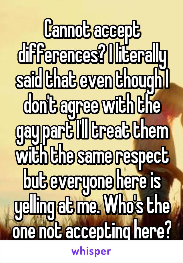 Cannot accept differences? I literally said that even though I don't agree with the gay part I'll treat them with the same respect but everyone here is yelling at me. Who's the one not accepting here?