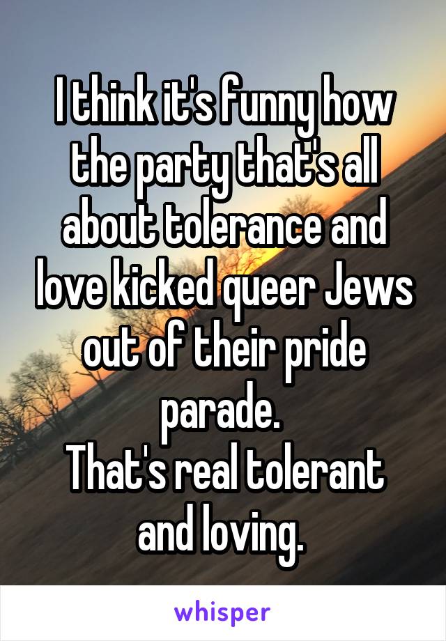 I think it's funny how the party that's all about tolerance and love kicked queer Jews out of their pride parade. 
That's real tolerant and loving. 