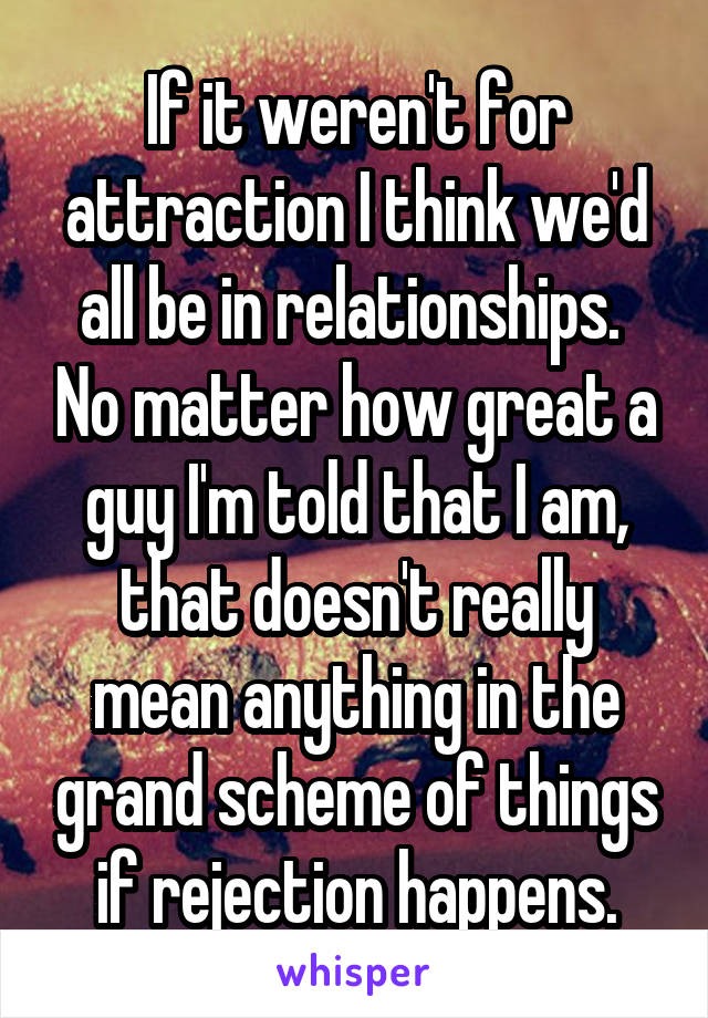 If it weren't for attraction I think we'd all be in relationships.  No matter how great a guy I'm told that I am, that doesn't really mean anything in the grand scheme of things if rejection happens.