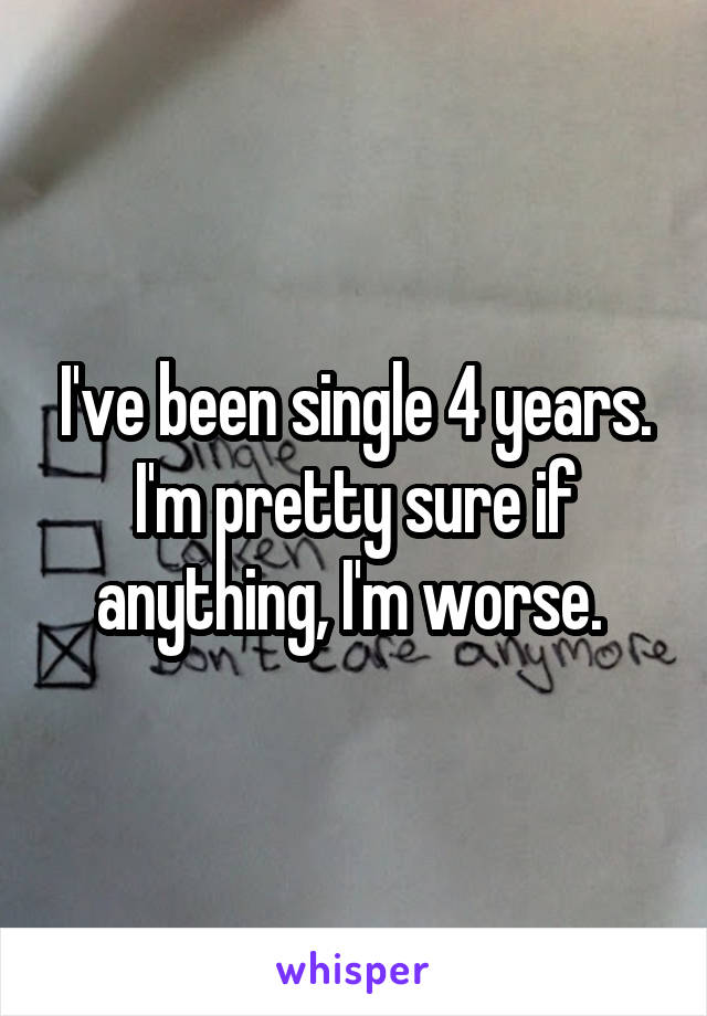 I've been single 4 years. I'm pretty sure if anything, I'm worse. 