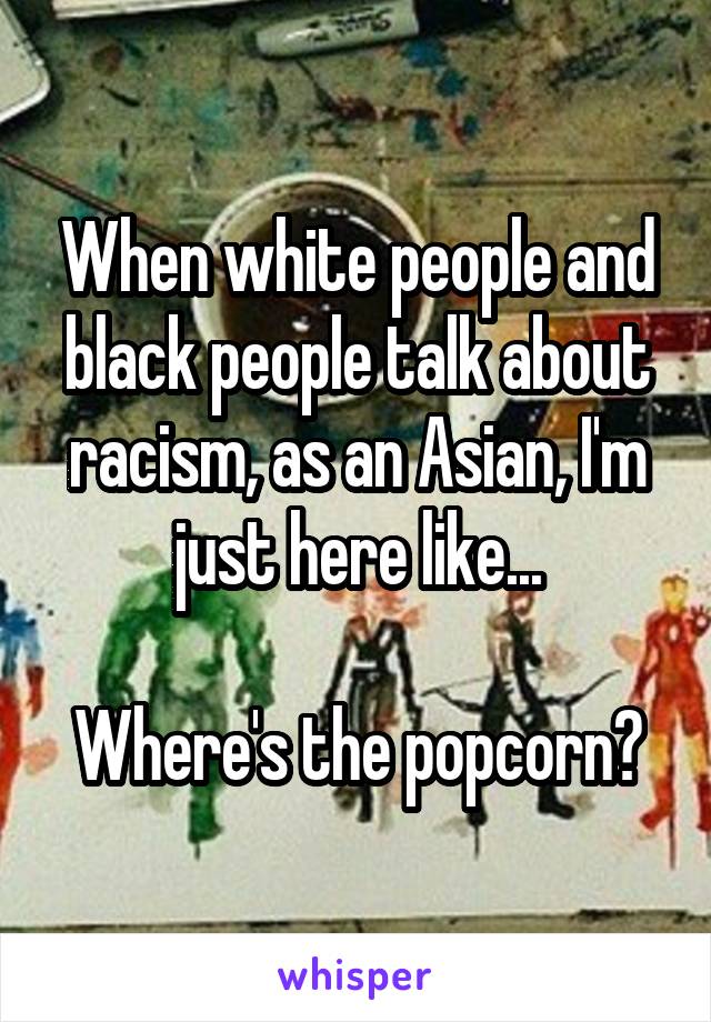 When white people and black people talk about racism, as an Asian, I'm just here like...

Where's the popcorn?