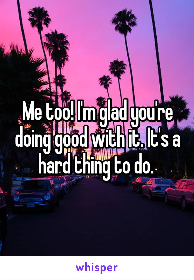 Me too! I'm glad you're doing good with it. It's a hard thing to do. 