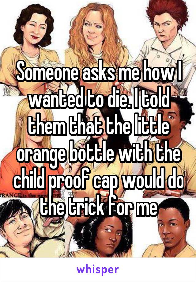 Someone asks me how I wanted to die. I told them that the little orange bottle with the child proof cap would do the trick for me