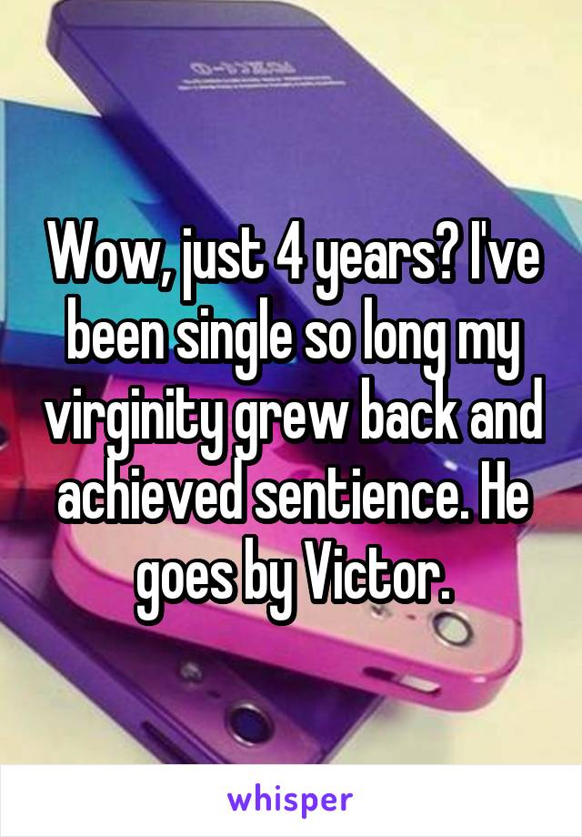 Wow, just 4 years? I've been single so long my virginity grew back and achieved sentience. He goes by Victor.