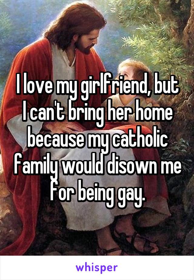 I love my girlfriend, but I can't bring her home because my catholic family would disown me for being gay.