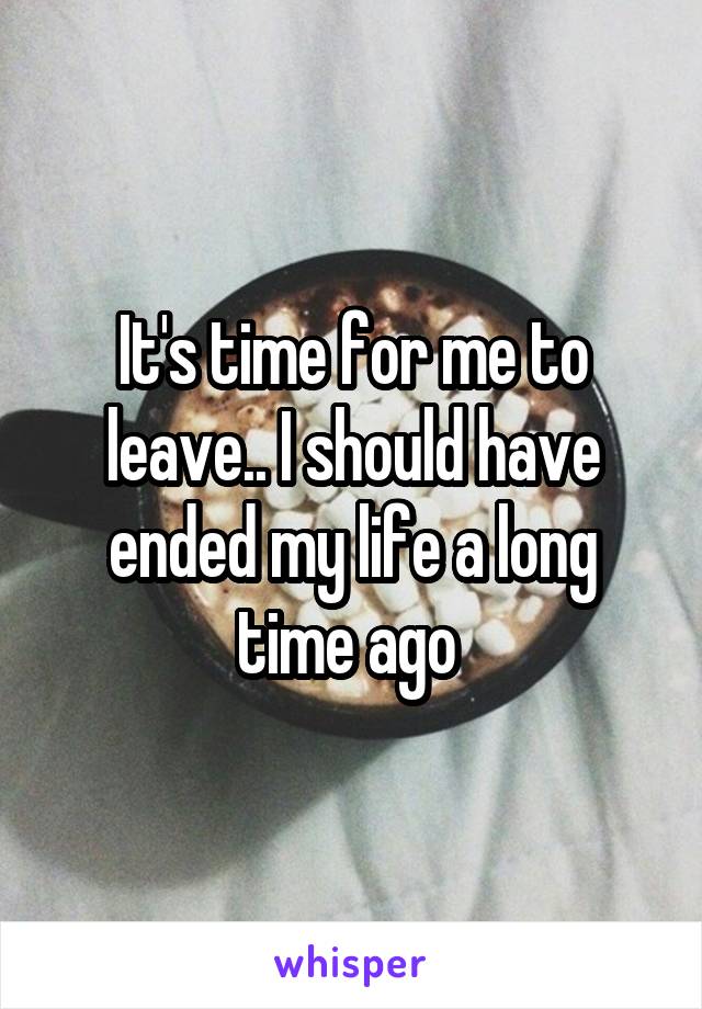 It's time for me to leave.. I should have ended my life a long time ago 