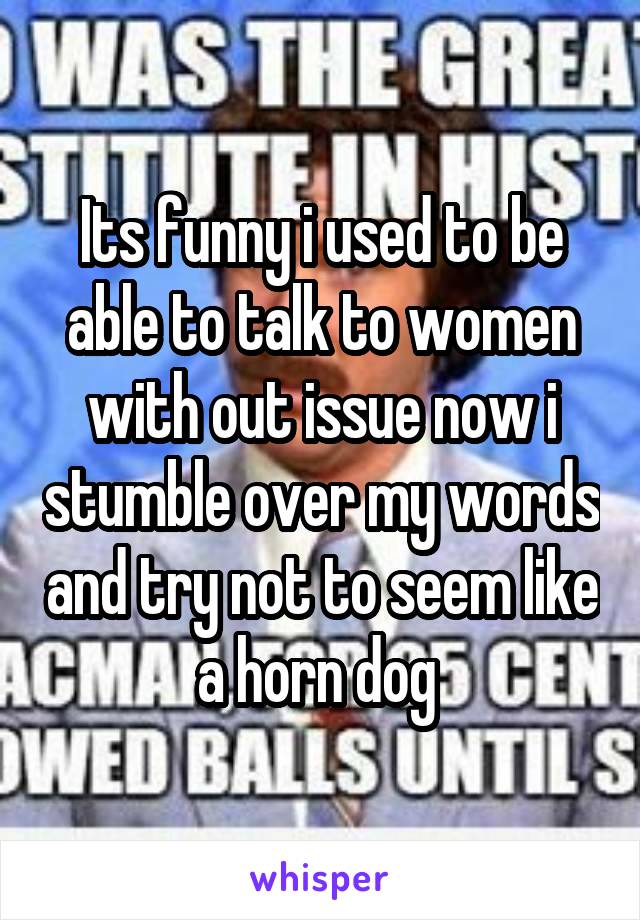 Its funny i used to be able to talk to women with out issue now i stumble over my words and try not to seem like a horn dog 