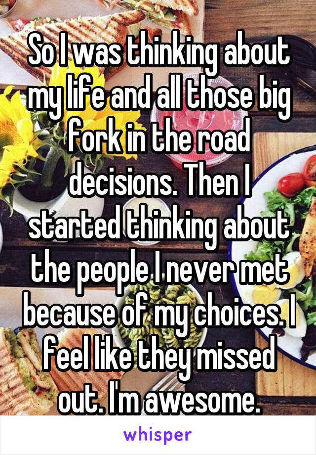 So I was thinking about my life and all those big fork in the road decisions. Then I started thinking about the people I never met because of my choices. I feel like they missed out. I'm awesome.