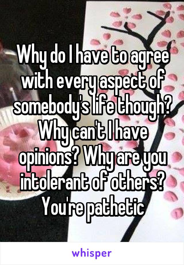 Why do I have to agree with every aspect of somebody's life though? Why can't I have opinions? Why are you intolerant of others? You're pathetic