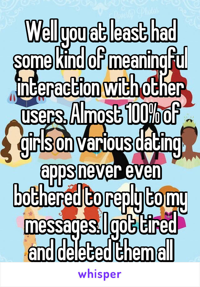 Well you at least had some kind of meaningful interaction with other users. Almost 100% of girls on various dating apps never even bothered to reply to my messages. I got tired and deleted them all